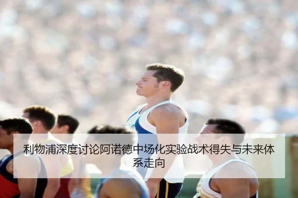 利物浦深度讨论阿诺德中场化实验战术得失与未来体系走向
